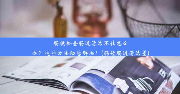 肠镜检查肠道清洁不佳怎么办？这些方法助您解决！(肠镜肠道清洁差)