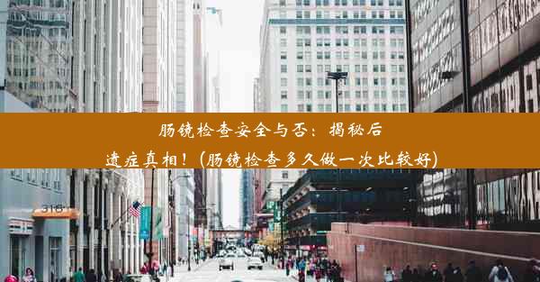 肠镜检查安全与否：揭秘后遗症真相！(肠镜检查多久做一次比较好)