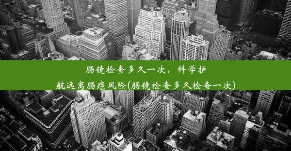 肠镜检查多久一次，科学护航远离肠癌风险(肠镜检查多久检查一次)