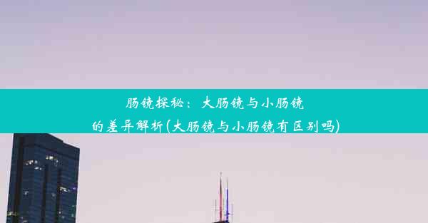 肠镜探秘：大肠镜与小肠镜的差异解析(大肠镜与小肠镜有区别吗)