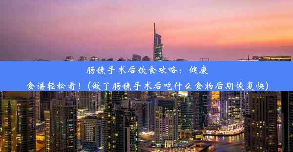 肠镜手术后饮食攻略：健康食谱轻松看！(做了肠镜手术后吃什么食物后期恢复快)