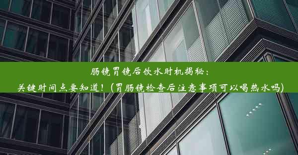 肠镜胃镜后饮水时机揭秘：关键时间点要知道！(胃肠镜检查后注意事项可以喝热水吗)