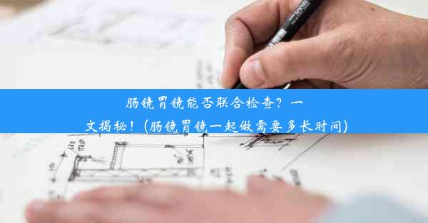 肠镜胃镜能否联合检查？一文揭秘！(肠镜胃镜一起做需要多长时间)