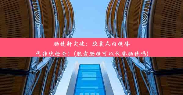 肠镜新突破：胶囊式内镜替代传统检查！(胶囊肠镜可以代替肠镜吗)