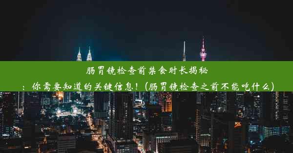 肠胃镜检查前禁食时长揭秘：你需要知道的关键信息！(肠胃镜检查之前不能吃什么)