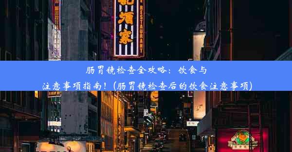 肠胃镜检查全攻略：饮食与注意事项指南！(肠胃镜检查后的饮食注意事项)