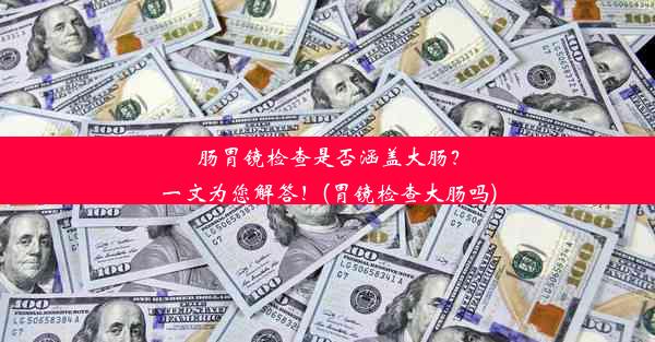 肠胃镜检查是否涵盖大肠？一文为您解答！(胃镜检查大肠吗)