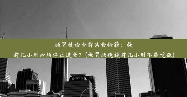 肠胃镜检查前禁食秘籍：提前几小时必须停止进食？(做胃肠镜提前几小时不能吃饭)