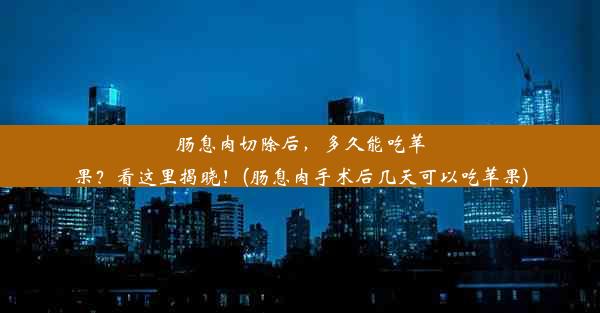 肠息肉切除后，多久能吃苹果？看这里揭晓！(肠息肉手术后几天可以吃苹果)