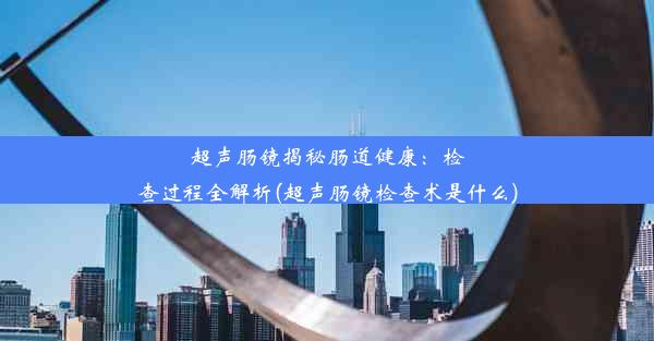 超声肠镜揭秘肠道健康：检查过程全解析(超声肠镜检查术是什么)