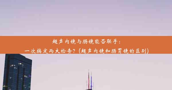 超声内镜与肠镜能否联手：一次搞定两大检查？(超声内镜和肠胃镜的区别)