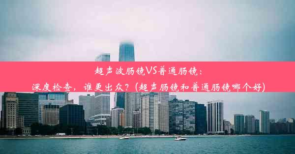 超声波肠镜VS普通肠镜：深度检查，谁更出众？(超声肠镜和普通肠镜哪个好)