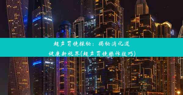 超声胃镜探秘：揭秘消化道健康新视界(超声胃镜操作技巧)