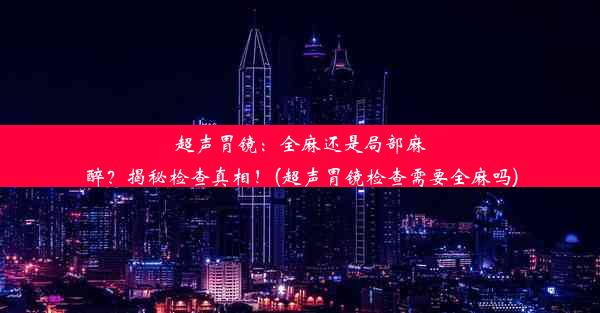 超声胃镜：全麻还是局部麻醉？揭秘检查真相！(超声胃镜检查需要全麻吗)