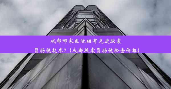 成都哪家医院拥有先进胶囊胃肠镜技术？(成都胶囊胃肠镜检查价格)