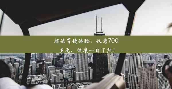 超值胃镜体验：仅需700多元，健康一目了然！