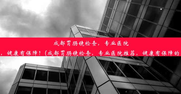 成都胃肠镜检查，专业医院推荐，健康有保障！(成都胃肠镜检查，专业医院推荐，健康有保障的医院)