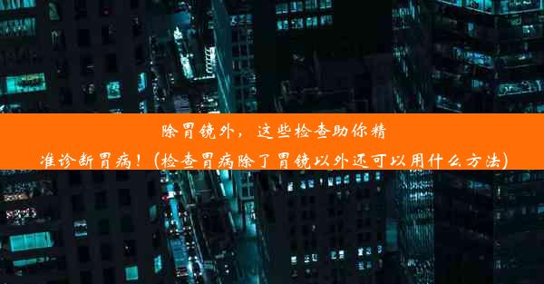 除胃镜外，这些检查助你精准诊断胃病！(检查胃病除了胃镜以外还可以用什么方法)