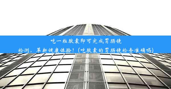 吃一粒胶囊即可完成胃肠镜检测，革新健康体验！(吃胶囊的胃肠镜检查准确吗)