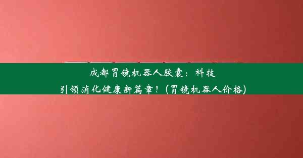 成都胃镜机器人胶囊：科技引领消化健康新篇章！(胃镜机器人价格)