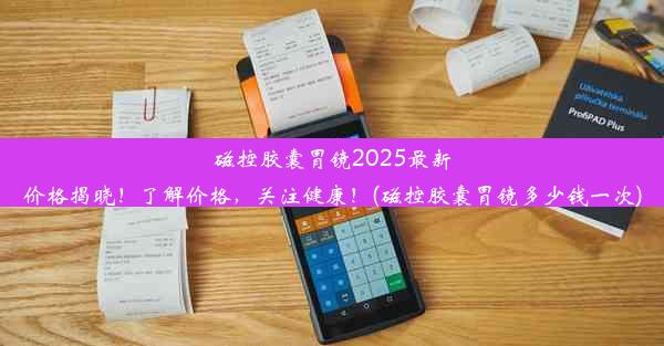 磁控胶囊胃镜2025最新价格揭晓！了解价格，关注健康！(磁控胶囊胃镜多少钱一次)