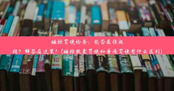 磁控胃镜检查：能否医保报销？解答在这里！(磁控胶囊胃镜和普通胃镜有什么区别)