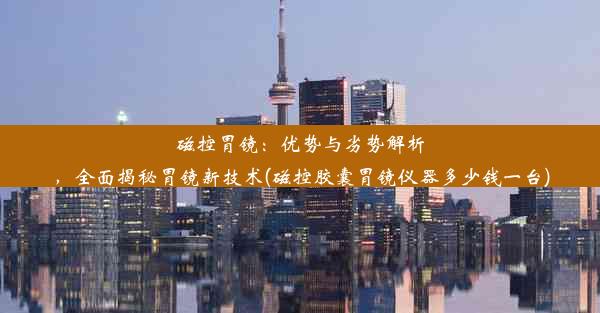 磁控胃镜：优势与劣势解析，全面揭秘胃镜新技术(磁控胶囊胃镜仪器多少钱一台)