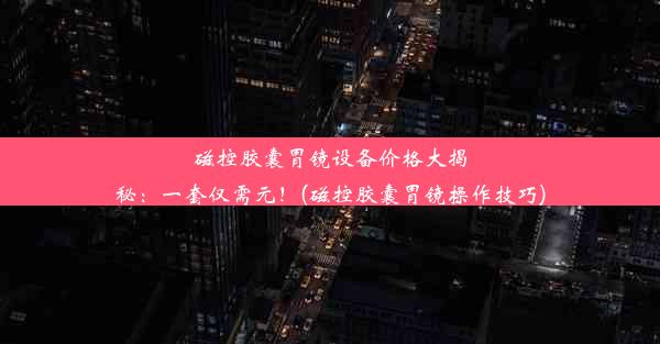 磁控胶囊胃镜设备价格大揭秘：一套仅需元！(磁控胶囊胃镜操作技巧)