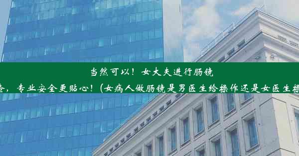 当然可以！女大夫进行肠镜检查，专业安全更贴心！(女病人做肠镜是男医生给操作还是女医生操作)