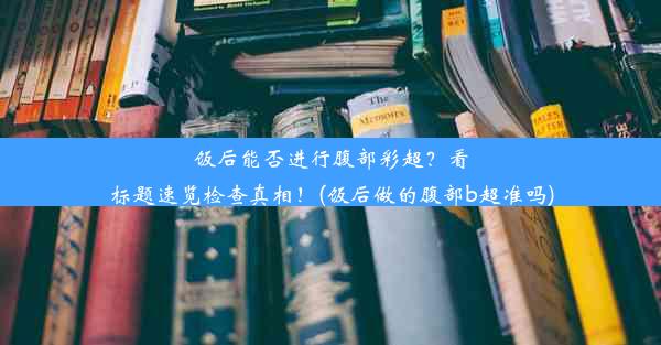 饭后能否进行腹部彩超？看标题速览检查真相！(饭后做的腹部b超准吗)