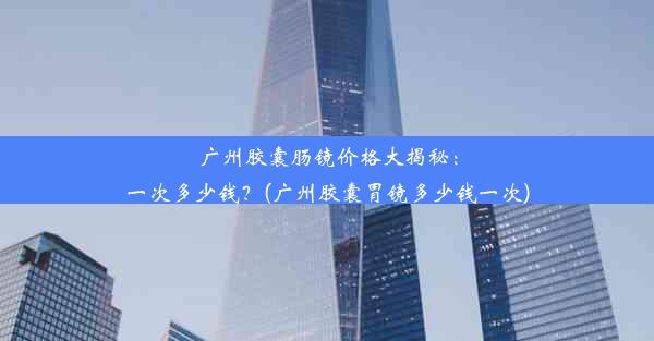 广州胶囊肠镜价格大揭秘：一次多少钱？(广州胶囊胃镜多少钱一次)