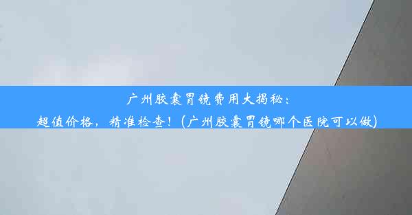 广州胶囊胃镜费用大揭秘：超值价格，精准检查！(广州胶囊胃镜哪个医院可以做)