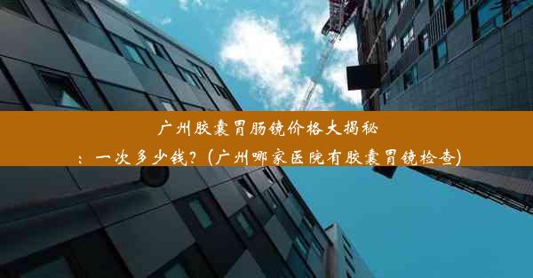 广州胶囊胃肠镜价格大揭秘：一次多少钱？(广州哪家医院有胶囊胃镜检查)