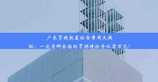 广东胃镜胶囊检查费用大揭秘：一次清晰全面的胃肠镜检查仅需百元！