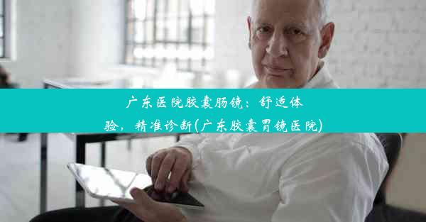 广东医院胶囊肠镜：舒适体验，精准诊断(广东胶囊胃镜医院)