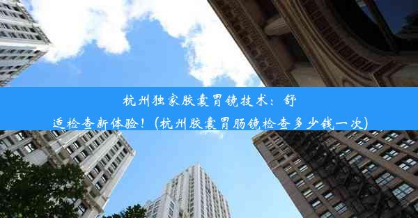 杭州独家胶囊胃镜技术：舒适检查新体验！(杭州胶囊胃肠镜检查多少钱一次)