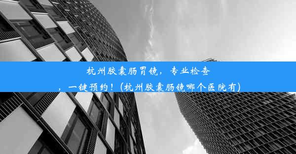 杭州胶囊肠胃镜，专业检查，一键预约！(杭州胶囊肠镜哪个医院有)