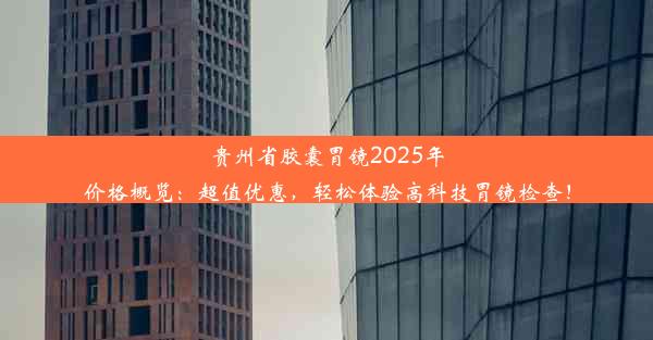 <b>贵州省胶囊胃镜2025年价格概览：超值优惠，轻松体验高科技胃镜检查！</b>