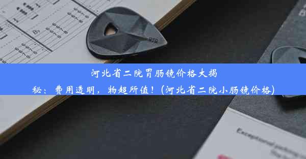 河北省二院胃肠镜价格大揭秘：费用透明，物超所值！(河北省二院小肠镜价格)