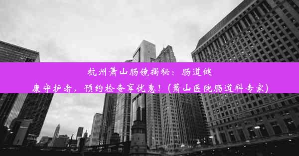 杭州萧山肠镜揭秘：肠道健康守护者，预约检查享优惠！(萧山医院肠道科专家)