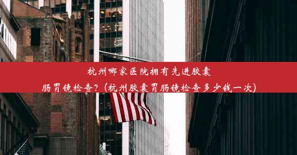 杭州哪家医院拥有先进胶囊肠胃镜检查？(杭州胶囊胃肠镜检查多少钱一次)