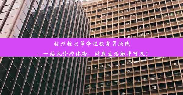 杭州推出革命性胶囊胃肠镜：一站式诊疗体验，健康生活触手可及！