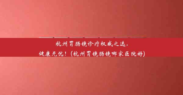 <b>杭州胃肠镜诊疗权威之选，健康无忧！(杭州胃镜肠镜哪家医院好)</b>