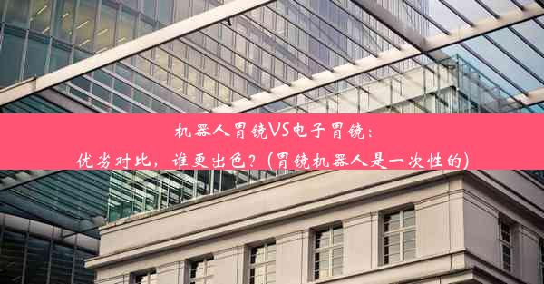 机器人胃镜VS电子胃镜：优劣对比，谁更出色？(胃镜机器人是一次性的)