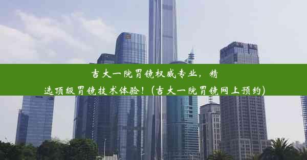 吉大一院胃镜权威专业，精选顶级胃镜技术体验！(吉大一院胃镜网上预约)