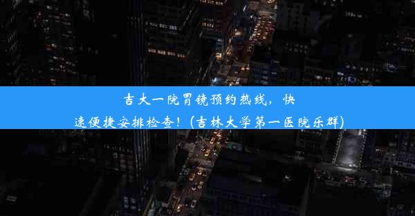 吉大一院胃镜预约热线，快速便捷安排检查！(吉林大学第一医院乐群)