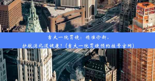 吉大一院胃镜：精准诊断，护航消化道健康！(吉大一院胃镜预约挂号官网)