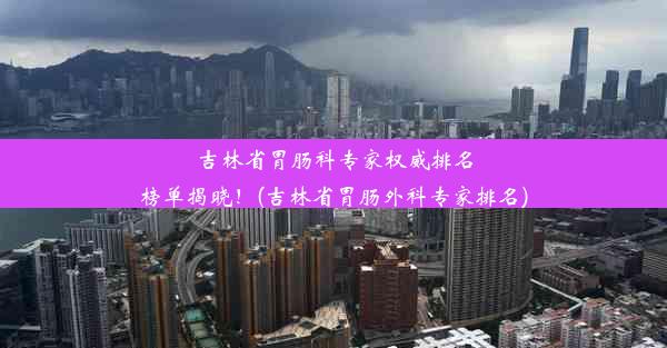 吉林省胃肠科专家权威排名榜单揭晓！(吉林省胃肠外科专家排名)