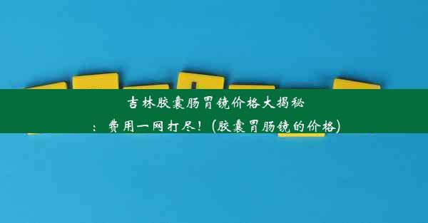 吉林胶囊肠胃镜价格大揭秘：费用一网打尽！(胶囊胃肠镜的价格)