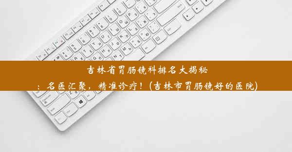 吉林省胃肠镜科排名大揭秘：名医汇聚，精准诊疗！(吉林市胃肠镜好的医院)